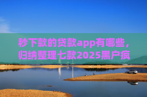 秒下款的贷款app有哪些，归纳整理七款2025黑户疯狂下款app