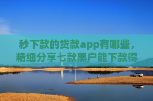 秒下款的贷款app有哪些，精细分享七款黑户能下款得app