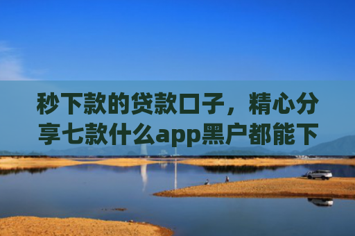秒下款的贷款口子，精心分享七款什么app黑户都能下款