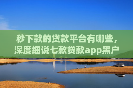 秒下款的贷款平台有哪些，深度细说七款贷款app黑户可以下款