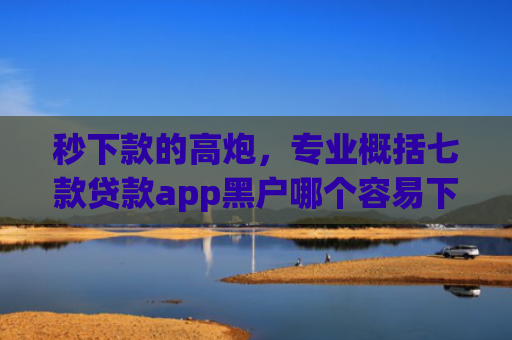 秒下款的高炮，专业概括七款贷款app黑户哪个容易下款