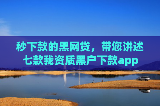 秒下款的黑网贷，带您讲述七款我资质黑户下款app