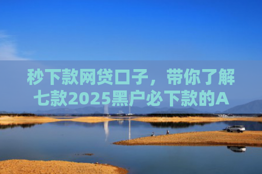 秒下款网贷口子，带你了解七款2025黑户必下款的APP