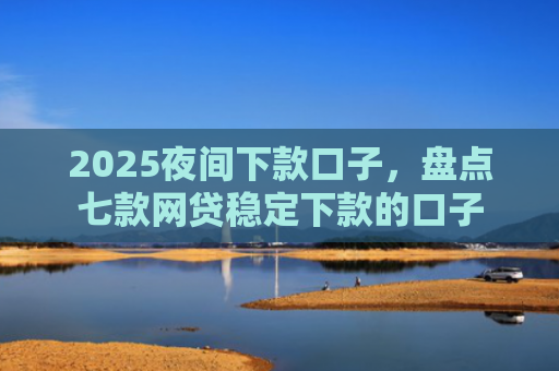 2025夜间下款口子，盘点七款网贷稳定下款的口子