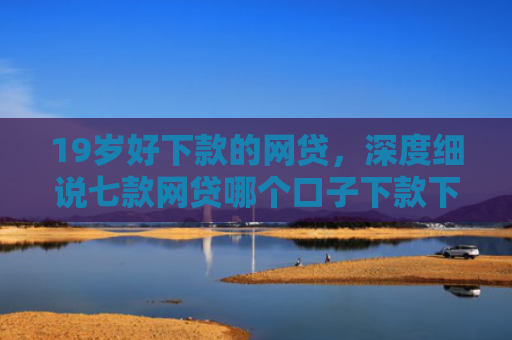 19岁好下款的网贷，深度细说七款网贷哪个口子下款下款快