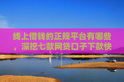 线上借钱的正规平台有哪些，深挖七款网贷口子下款快容易