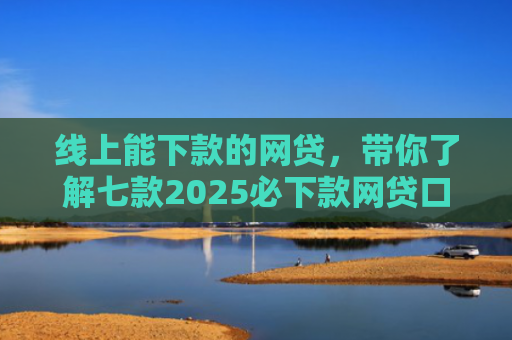 线上能下款的网贷，带你了解七款2025必下款网贷口子
