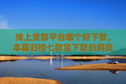 线上贷款平台哪个好下款，本篇归档七款定下款的网贷口子