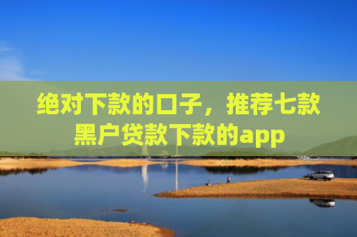 绝对下款的口子，推荐七款黑户贷款下款的app