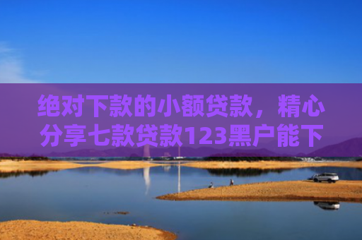 绝对下款的小额贷款，精心分享七款贷款123黑户能下款