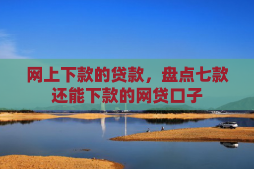 网上下款的贷款，盘点七款还能下款的网贷口子