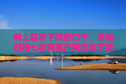 网上容易下款的口子，本篇归档七款网黑户网贷能下款的口子