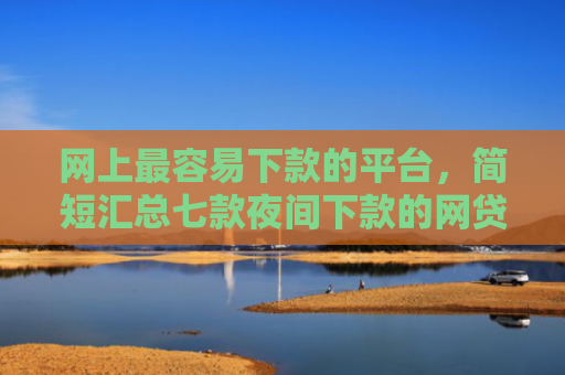 网上最容易下款的平台，简短汇总七款夜间下款的网贷口子