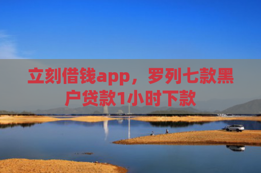 立刻借钱app，罗列七款黑户贷款1小时下款