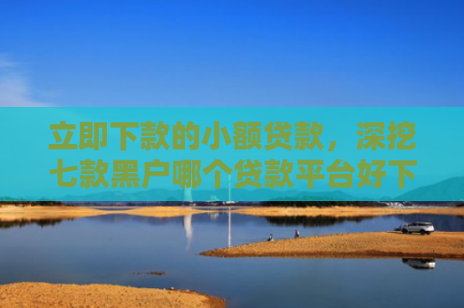 立即下款的小额贷款，深挖七款黑户哪个贷款平台好下款