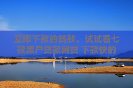 立即下款的贷款，试试看七款黑户贷款网贷 下款快的