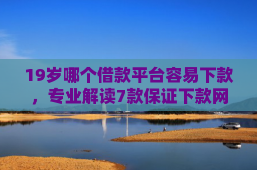 19岁哪个借款平台容易下款，专业解读7款保证下款网贷口子