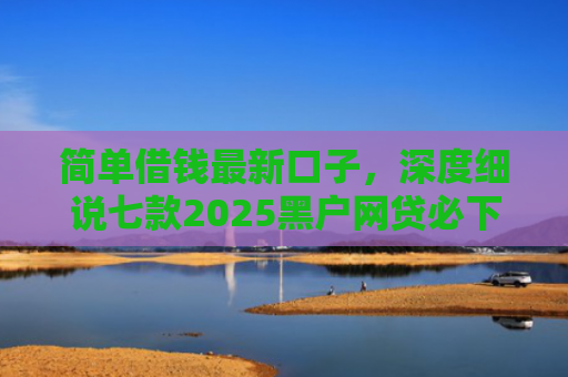 简单借钱最新口子，深度细说七款2025黑户网贷必下款的平台