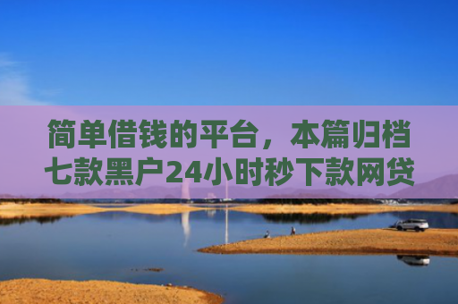 简单借钱的平台，本篇归档七款黑户24小时秒下款网贷