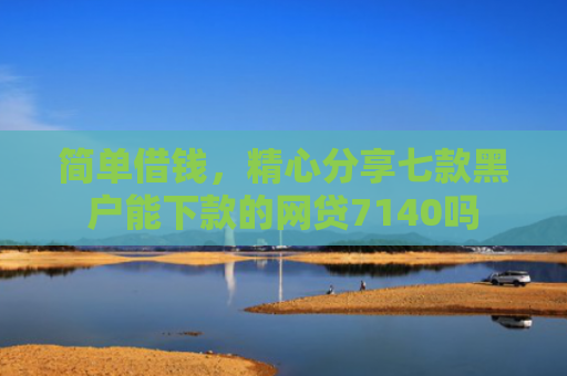 简单借钱，精心分享七款黑户能下款的网贷7140吗