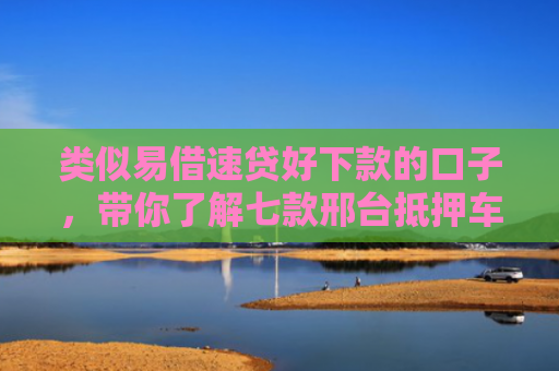 类似易借速贷好下款的口子，带你了解七款邢台抵押车贷款黑户可下款