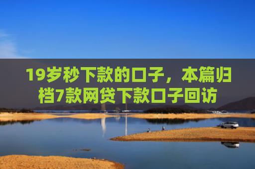 19岁秒下款的口子，本篇归档7款网贷下款口子回访
