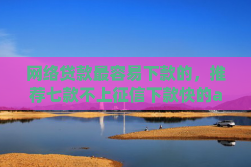 网络贷款最容易下款的，推荐七款不上征信下款快的app有哪些