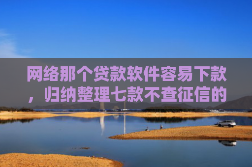 网络那个贷款软件容易下款，归纳整理七款不查征信的网贷APP能下款的