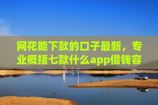 网花能下款的口子最新，专业概括七款什么app借钱容易通过不看征信能下款