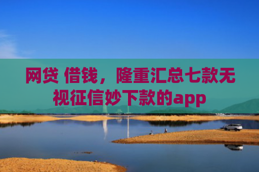 网贷 借钱，隆重汇总七款无视征信妙下款的app