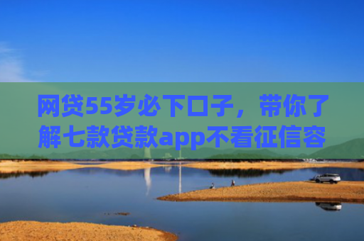 网贷55岁必下口子，带你了解七款贷款app不看征信容易下款