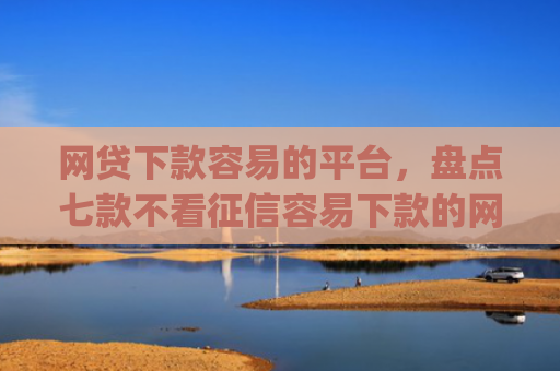 网贷下款容易的平台，盘点七款不看征信容易下款的网贷app