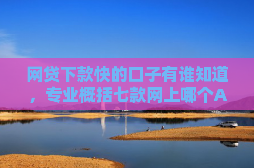 网贷下款快的口子有谁知道，专业概括七款网上哪个APP下款快不上征信