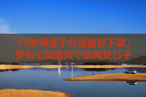 19岁网贷平台哪些好下款，罗列七款最好下款网贷口子