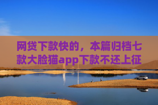 网贷下款快的，本篇归档七款大脸猫app下款不还上征信吗