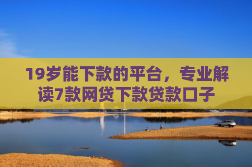 19岁能下款的平台，专业解读7款网贷下款贷款口子