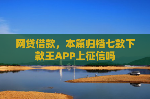 网贷借款，本篇归档七款下款王APP上征信吗