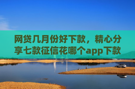 网贷几月份好下款，精心分享七款征信花哪个app下款快