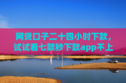 网贷口子二十四小时下款，试试看七款秒下款app不上征信
