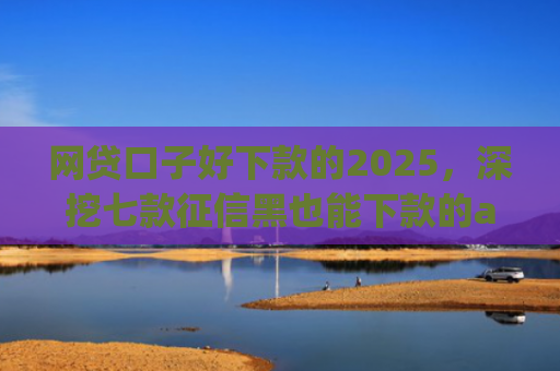 网贷口子好下款的2025，深挖七款征信黑也能下款的app