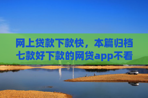 网上贷款下款快，本篇归档七款好下款的网贷app不看征信不看负责