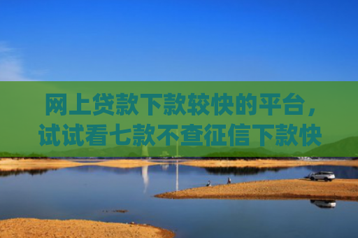 网上贷款下款较快的平台，试试看七款不查征信下款快靠谱的大额贷款app