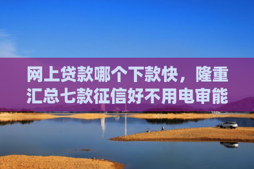 网上贷款哪个下款快，隆重汇总七款征信好不用电审能下款的app