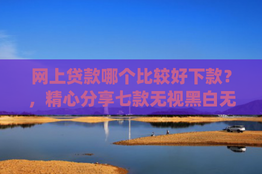 网上贷款哪个比较好下款？，精心分享七款无视黑白无视征信申请就下款的app