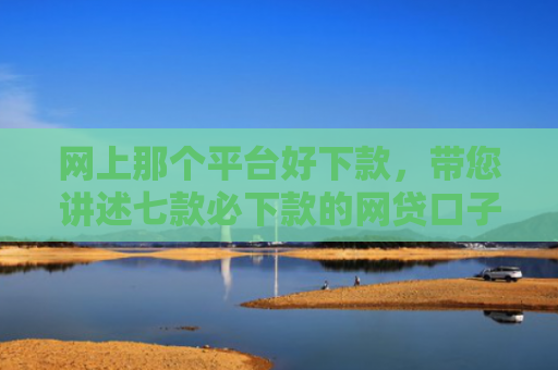 网上那个平台好下款，带您讲述七款必下款的网贷口子