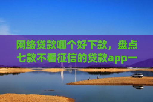 网络贷款哪个好下款，盘点七款不看征信的贷款app一定能下款