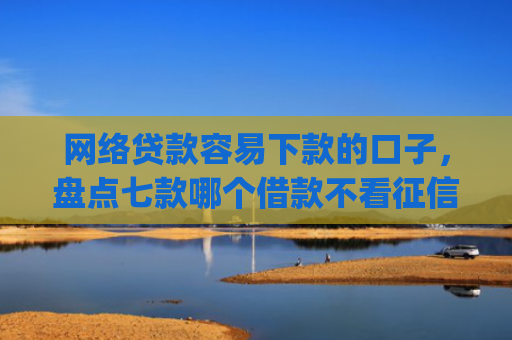 网络贷款容易下款的口子，盘点七款哪个借款不看征信的app必下款的