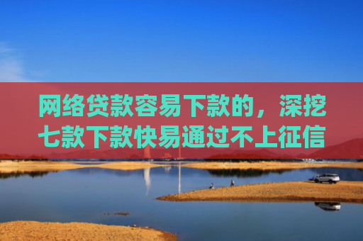网络贷款容易下款的，深挖七款下款快易通过不上征信的借款app
