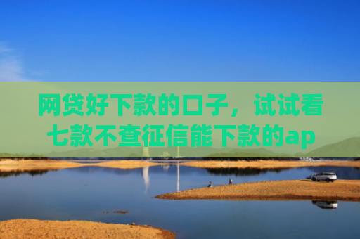 网贷好下款的口子，试试看七款不查征信能下款的app