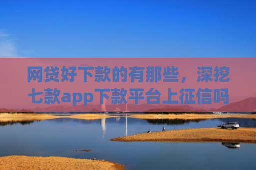 网贷好下款的有那些，深挖七款app下款平台上征信吗